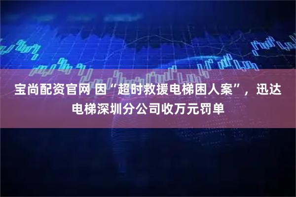 宝尚配资官网 因“超时救援电梯困人案”，迅达电梯深圳分公司收万元罚单