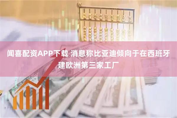 闻喜配资APP下载 消息称比亚迪倾向于在西班牙建欧洲第三家工厂