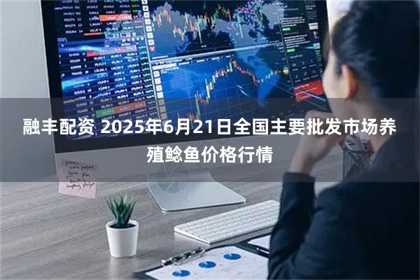 融丰配资 2025年6月21日全国主要批发市场养殖鲶鱼价格行情