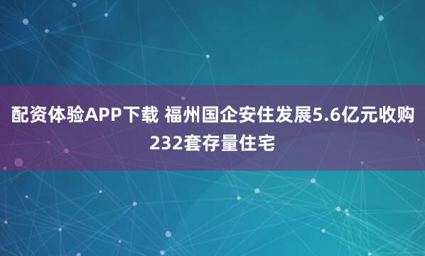 配资体验APP下载 福州国企安住发展5.6亿元收购232套存量住宅