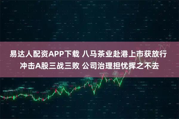 易达人配资APP下载 八马茶业赴港上市获放行 冲击A股三战三败 公司治理担忧挥之不去