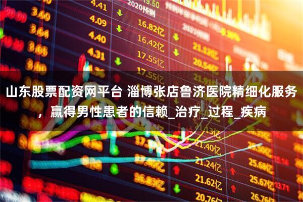 山东股票配资网平台 淄博张店鲁济医院精细化服务，赢得男性患者的信赖_治疗_过程_疾病
