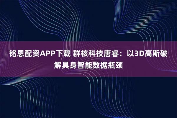 铭恩配资APP下载 群核科技唐睿：以3D高斯破解具身智能数据瓶颈