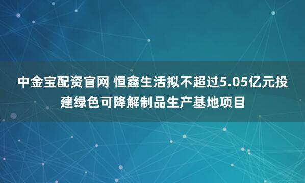 中金宝配资官网 恒鑫生活拟不超过5.05亿元投建绿色可降解制品生产基地项目