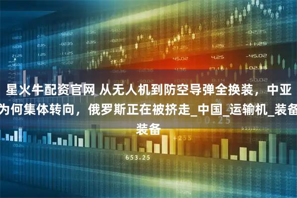 星火牛配资官网 从无人机到防空导弹全换装，中亚为何集体转向，俄罗斯正在被挤走_中国_运输机_装备