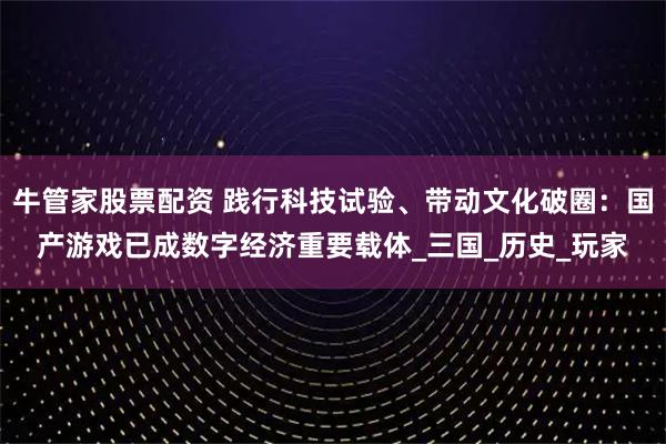 牛管家股票配资 践行科技试验、带动文化破圈：国产游戏已成数字经济重要载体_三国_历史_玩家
