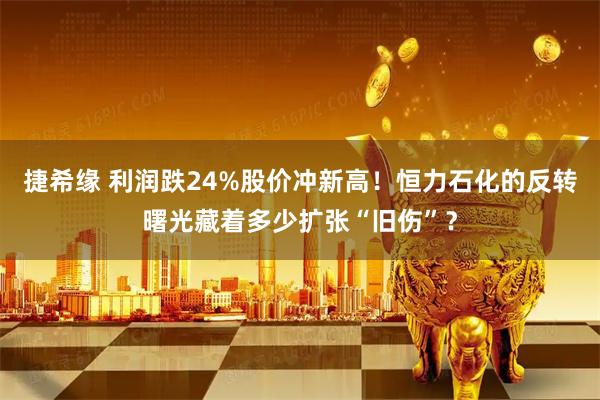 捷希缘 利润跌24%股价冲新高！恒力石化的反转曙光藏着多少扩张“旧伤”？